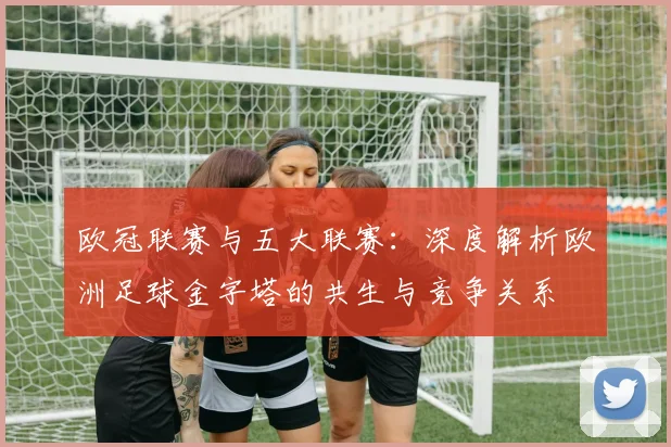 欧冠联赛与五大联赛：深度解析欧洲足球金字塔的共生与竞争关系