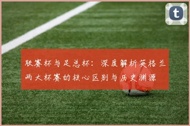 联赛杯与足总杯:深度解析英格兰两大杯赛的核心区别与历史渊源