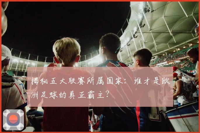 揭秘五大联赛所属国家：谁才是欧洲足球的真正霸主？